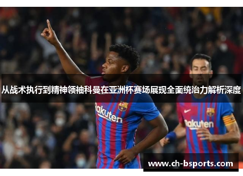 从战术执行到精神领袖科曼在亚洲杯赛场展现全面统治力解析深度