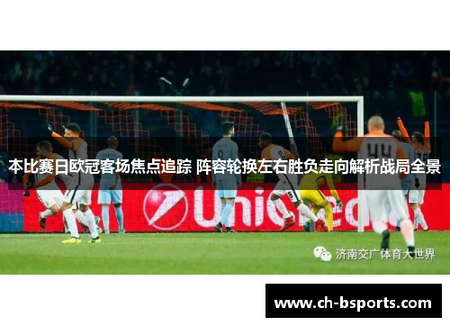 本比赛日欧冠客场焦点追踪 阵容轮换左右胜负走向解析战局全景