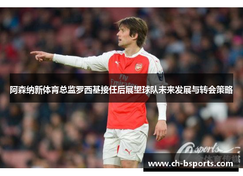 阿森纳新体育总监罗西基接任后展望球队未来发展与转会策略