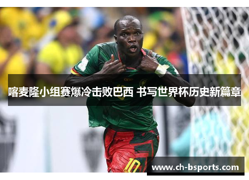 喀麦隆小组赛爆冷击败巴西 书写世界杯历史新篇章 喀麦隆小组赛爆冷击败巴西 书写世界杯历史新篇章