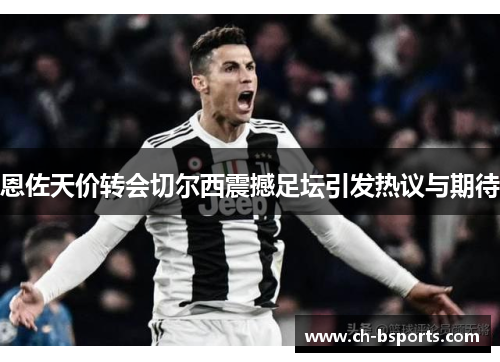 恩佐天价转会切尔西震撼足坛引发热议与期待 恩佐天价转会切尔西震撼足坛引发热议与期待