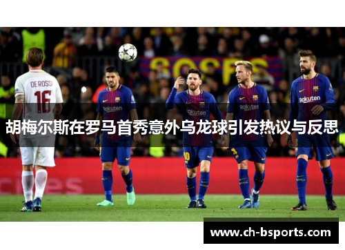 胡梅尔斯在罗马首秀意外乌龙球引发热议与反思 胡梅尔斯在罗马首秀意外乌龙球引发热议与反思