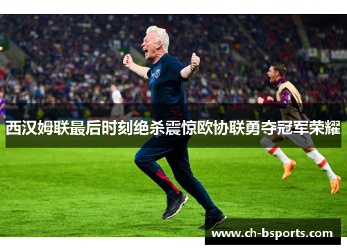 西汉姆联最后时刻绝杀震惊欧协联勇夺冠军荣耀