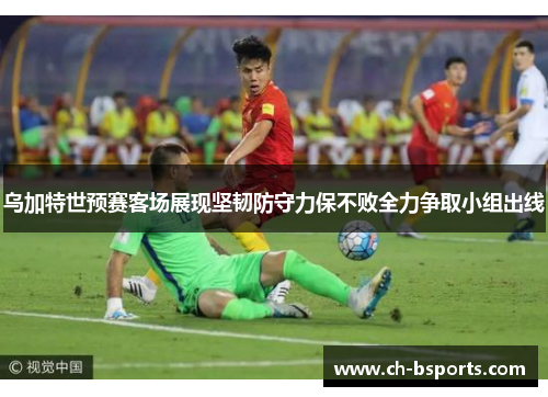 乌加特世预赛客场展现坚韧防守力保不败全力争取小组出线 乌加特世预赛客场展现坚韧防守力保不败全力争取小组出线