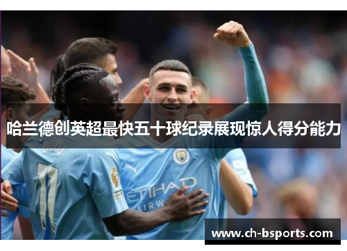 哈兰德创英超最快五十球纪录展现惊人得分能力 哈兰德创英超最快五十球纪录展现惊人得分能力