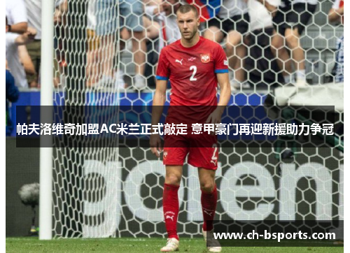 帕夫洛维奇加盟AC米兰正式敲定 意甲豪门再迎新援助力争冠