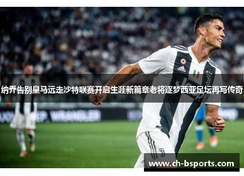 纳乔告别皇马远走沙特联赛开启生涯新篇章老将逐梦西亚足坛再写传奇