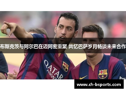 布斯克茨与阿尔巴在迈阿密重聚 共忆巴萨岁月畅谈未来合作