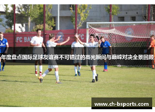 年度盘点国际足球友谊赛不可错过的高光瞬间与巅峰对决全景回顾