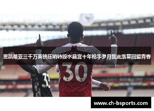 恩凯蒂亚三千万英镑压哨转投水晶宫十年枪手岁月就此落幕回望青春